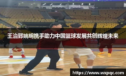 王治郅姚明携手助力中国篮球发展共创辉煌未来